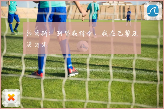 拉莫斯：别替我转会，我在巴黎还没打完