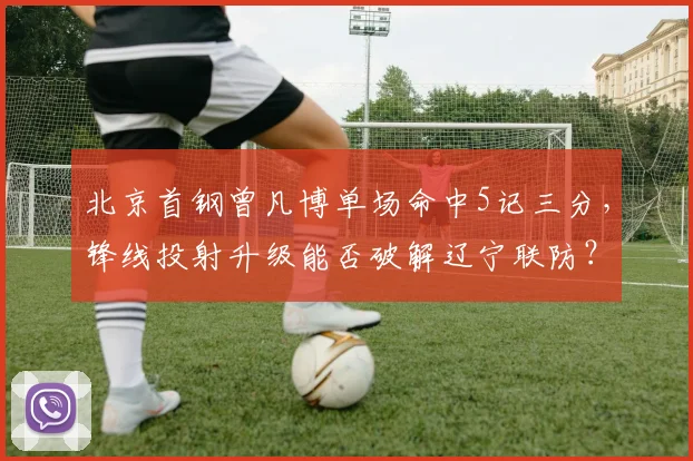 北京首钢曾凡博单场命中5记三分，锋线投射升级能否破解辽宁联防？