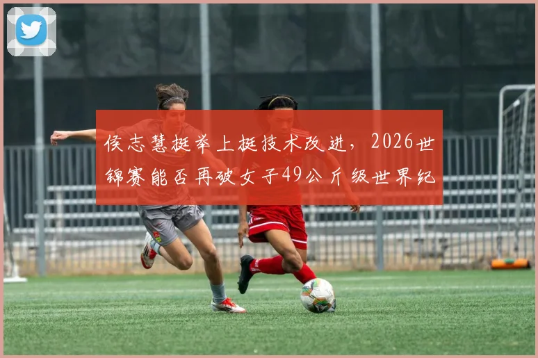侯志慧挺举上挺技术改进，2026世锦赛能否再破女子49公斤级世界纪录？