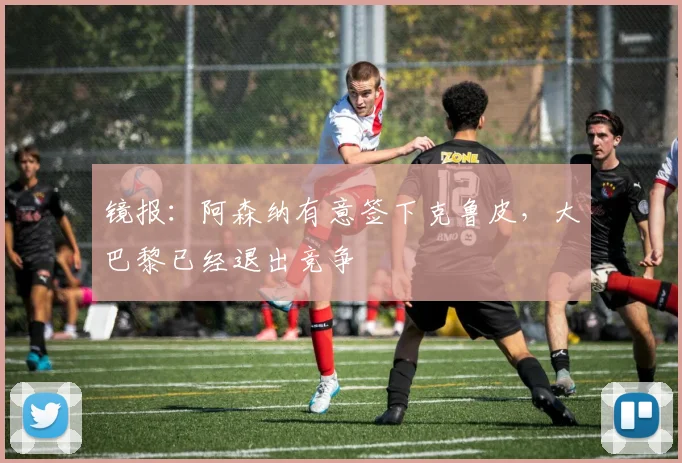 镜报：阿森纳有意签下克鲁皮，大巴黎已经退出竞争